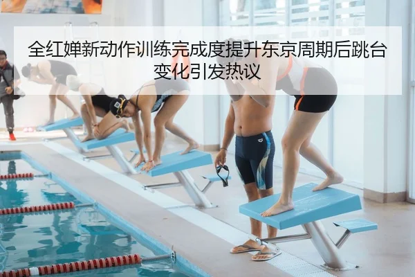 全红婵新动作训练完成度提升东京周期后跳台变化引发热议