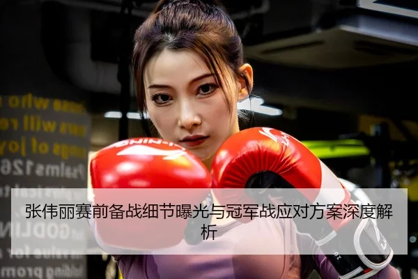 张伟丽赛前备战细节曝光与冠军战应对方案深度解析